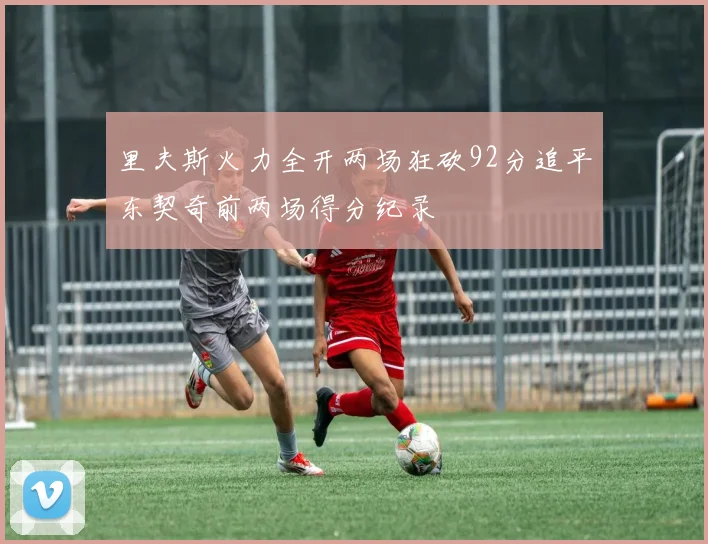 里夫斯火力全开两场狂砍92分追平东契奇前两场得分纪录