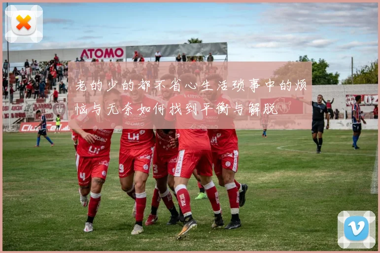 老的少的都不省心生活琐事中的烦恼与无奈如何找到平衡与解脱