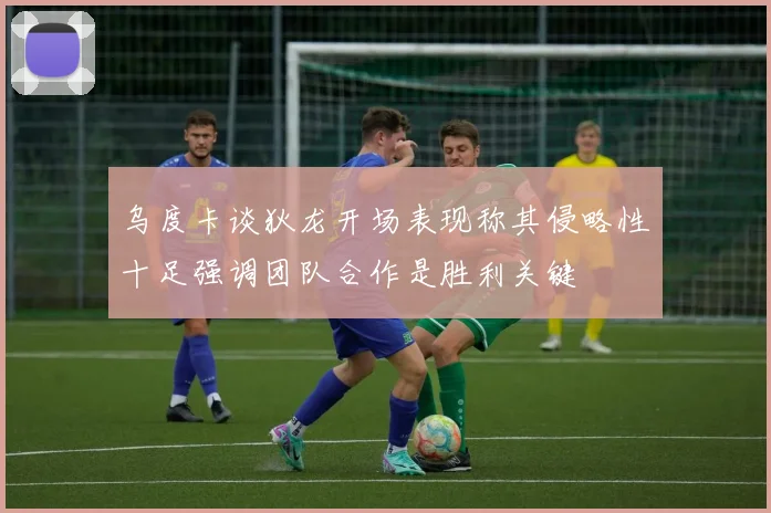 乌度卡谈狄龙开场表现称其侵略性十足强调团队合作是胜利关键