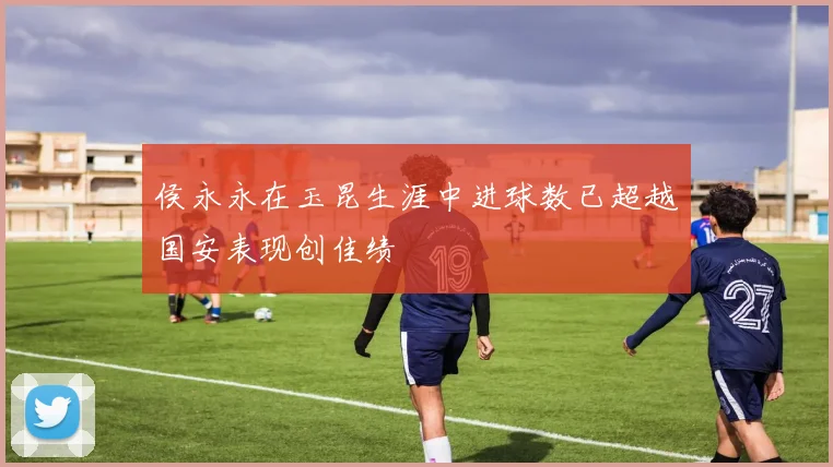 侯永永在玉昆生涯中进球数已超越国安表现创佳绩