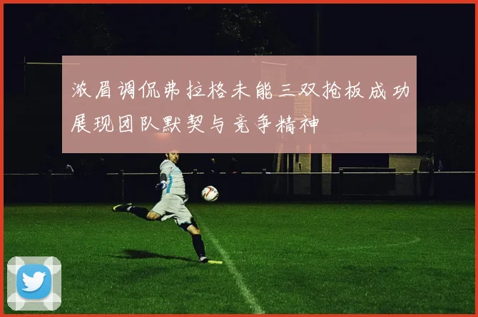 浓眉调侃弗拉格未能三双抢板成功展现团队默契与竞争精神