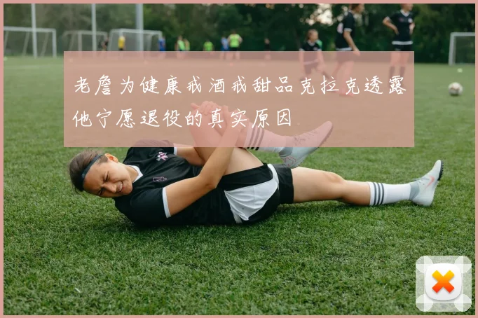 老詹为健康戒酒戒甜品克拉克透露他宁愿退役的真实原因