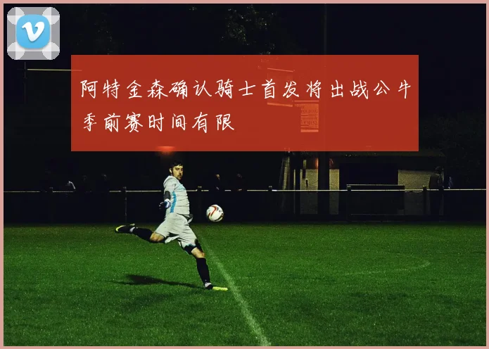 阿特金森确认骑士首发将出战公牛季前赛时间有限