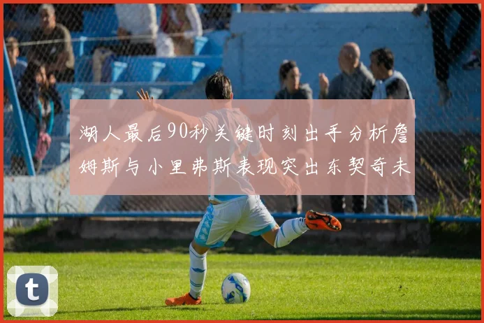 湖人最后90秒关键时刻出手分析詹姆斯与小里弗斯表现突出东契奇未能发力