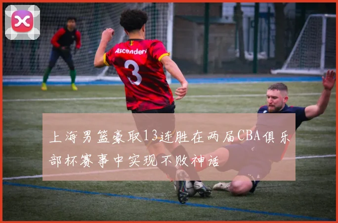 上海男篮豪取13连胜在两届CBA俱乐部杯赛事中实现不败神话