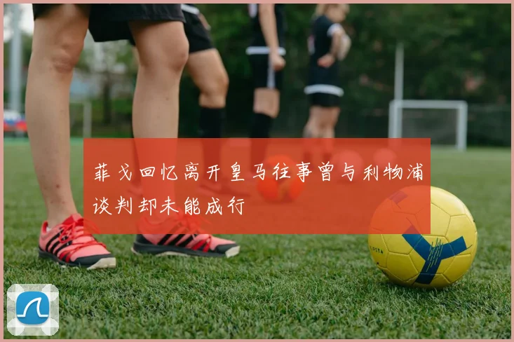 菲戈回忆离开皇马往事曾与利物浦谈判却未能成行
