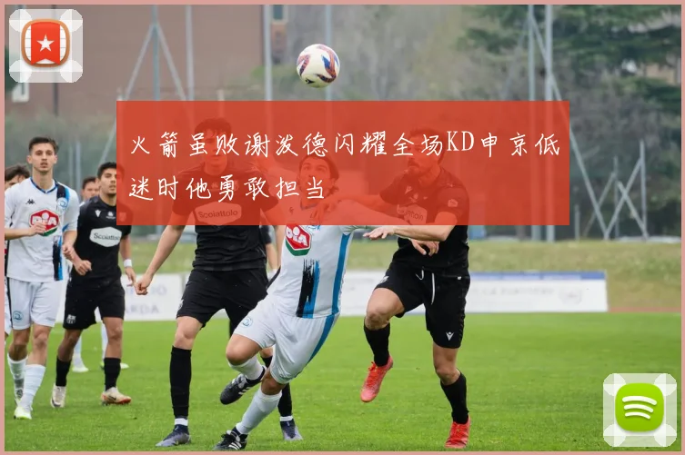 火箭虽败谢泼德闪耀全场KD申京低迷时他勇敢担当
