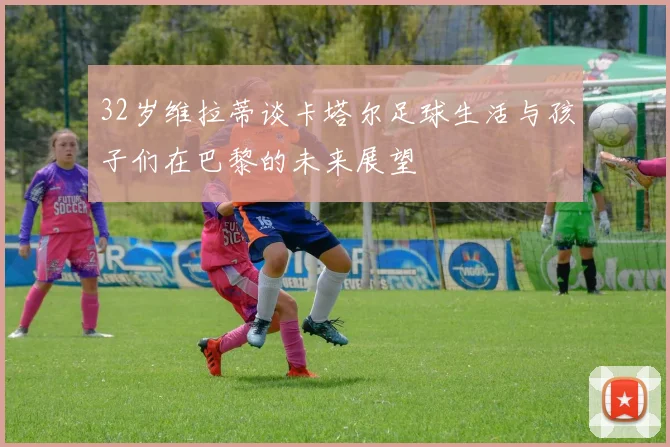 32岁维拉蒂谈卡塔尔足球生活与孩子们在巴黎的未来展望