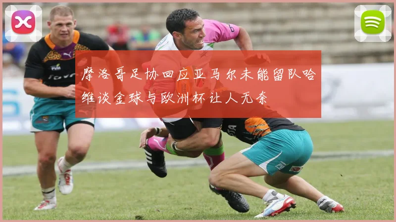 摩洛哥足协回应亚马尔未能留队哈维谈金球与欧洲杯让人无奈