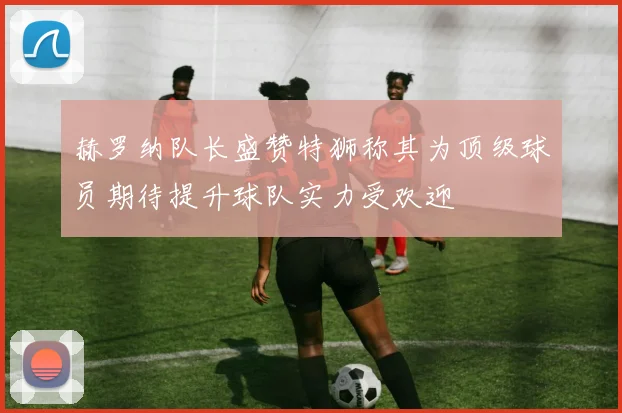 赫罗纳队长盛赞特狮称其为顶级球员期待提升球队实力受欢迎